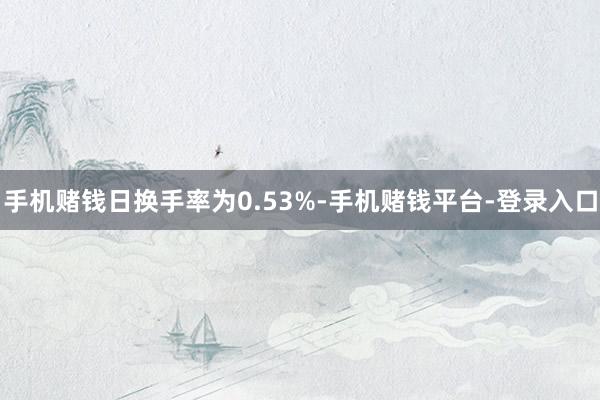 手机赌钱日换手率为0.53%-手机赌钱平台-登录入口