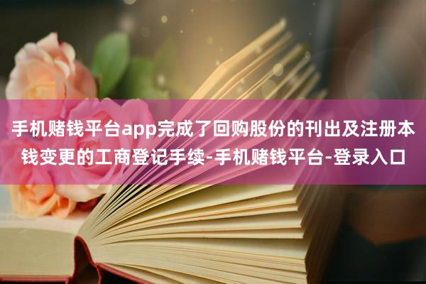 手机赌钱平台app完成了回购股份的刊出及注册本钱变更的工商登记手续-手机赌钱平台