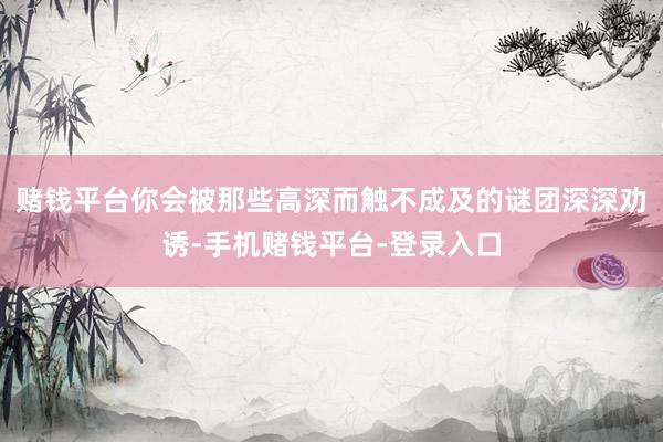 赌钱平台你会被那些高深而触不成及的谜团深深劝诱-手机赌钱平台-登录入口