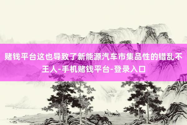 赌钱平台这也导致了新能源汽车市集品性的错乱不王人-手机赌钱平台-登录入口