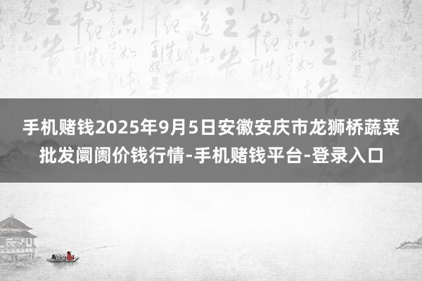 手机赌钱2025年9月5日安徽安庆市龙狮桥蔬菜批发阛阓价钱行情-手机赌钱平台-登