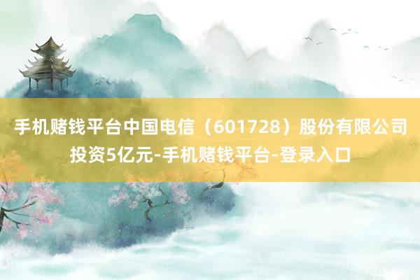手机赌钱平台中国电信（601728）股份有限公司投资5亿元-手机赌钱平台-登录入