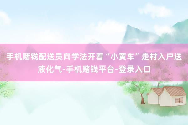 手机赌钱配送员向学法开着“小黄车”走村入户送液化气-手机赌钱平台-登录入口