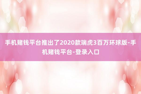 手机赌钱平台推出了2020款瑞虎3百万环球版-手机赌钱平台-登录入口