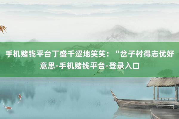 手机赌钱平台丁盛千涩地笑笑：“岔子村得志优好意思-手机赌钱平台-登录入口