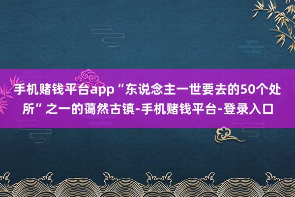 手机赌钱平台app“东说念主一世要去的50个处所”之一的蔼然古镇-手机赌钱平台-