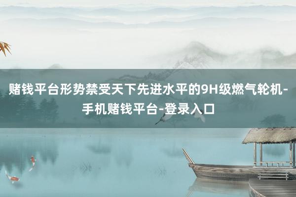 赌钱平台形势禁受天下先进水平的9H级燃气轮机-手机赌钱平台-登录入口