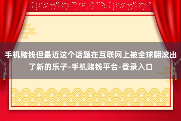 手机赌钱但最近这个话题在互联网上被全球翻滚出了新的乐子-手机赌钱平台-登录入口