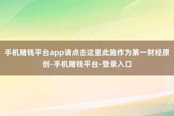 手机赌钱平台app请点击这里此施作为第一财经原创-手机赌钱平台-登录入口