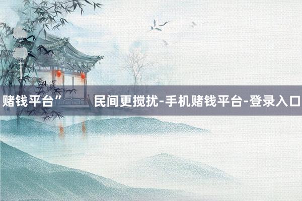 赌钱平台”        民间更搅扰-手机赌钱平台-登录入口