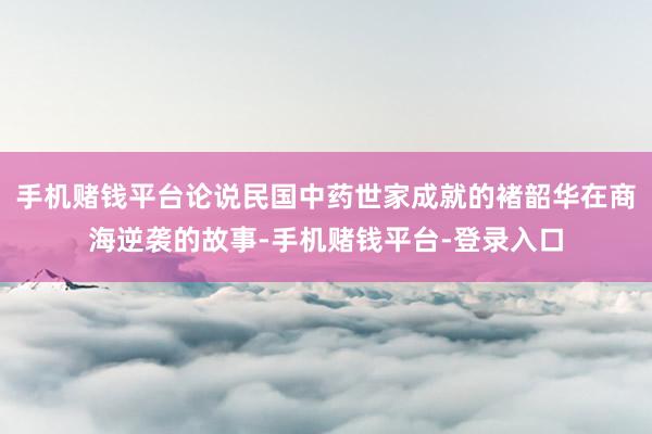 手机赌钱平台论说民国中药世家成就的褚韶华在商海逆袭的故事-手机赌钱平台-登录入口