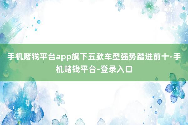 手机赌钱平台app旗下五款车型强势踏进前十-手机赌钱平台-登录入口