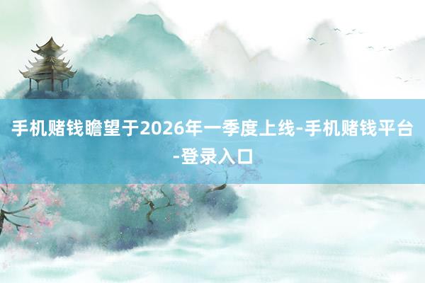 手机赌钱瞻望于2026年一季度上线-手机赌钱平台-登录入口
