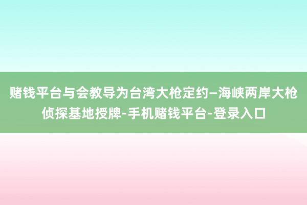 赌钱平台与会教导为台湾大枪定约—海峡两岸大枪侦探基地授牌-手机赌钱平台-登录入口
