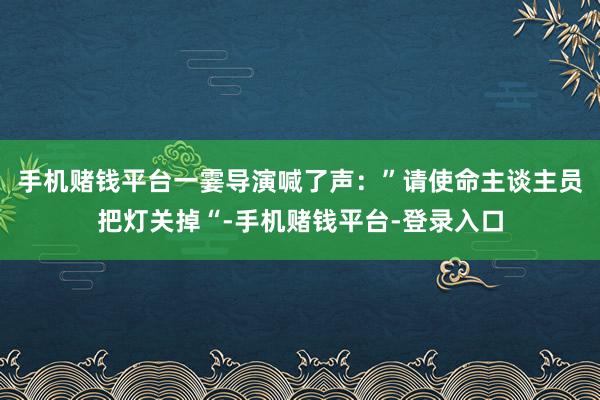 手机赌钱平台一霎导演喊了声:”请使命主谈主员把灯关掉“-手机赌钱平台-登录入口