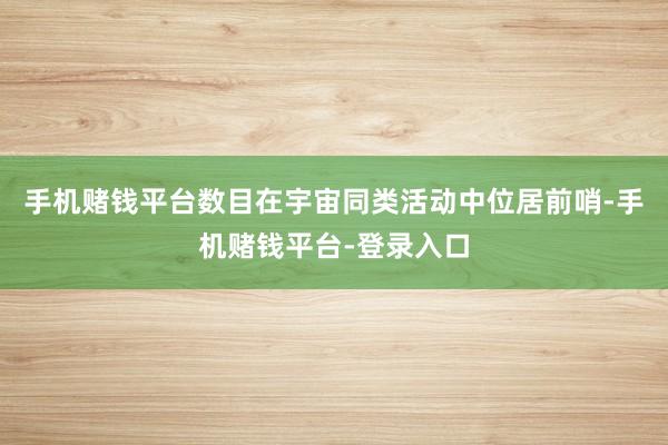 手机赌钱平台数目在宇宙同类活动中位居前哨-手机赌钱平台-登录入口