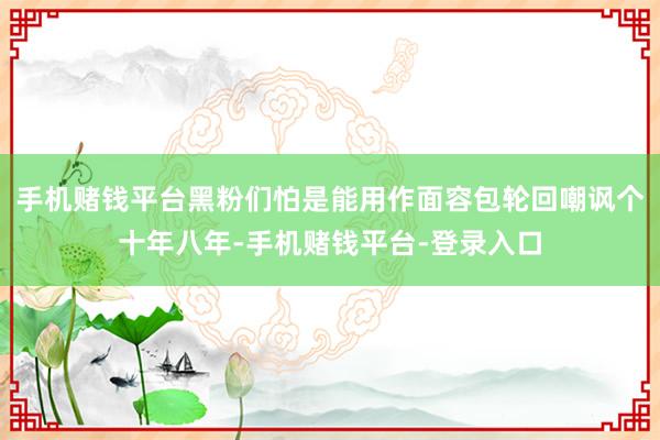 手机赌钱平台黑粉们怕是能用作面容包轮回嘲讽个十年八年-手机赌钱平台-登录入口