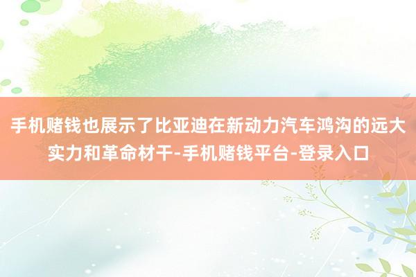 手机赌钱也展示了比亚迪在新动力汽车鸿沟的远大实力和革命材干-手机赌钱平台-登录入
