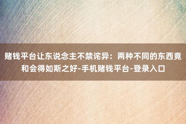赌钱平台让东说念主不禁诧异：两种不同的东西竟和会得如斯之好-手机赌钱平台-登录入
