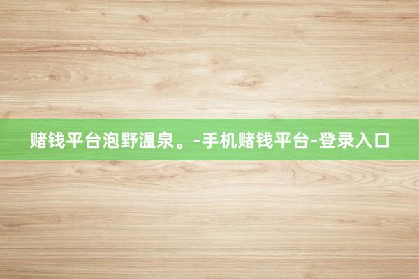 赌钱平台泡野温泉。-手机赌钱平台-登录入口