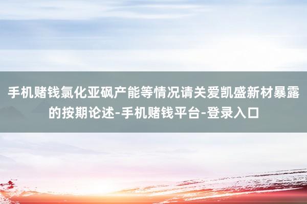 手机赌钱氯化亚砜产能等情况请关爱凯盛新材暴露的按期论述-手机赌钱平台-登录入口