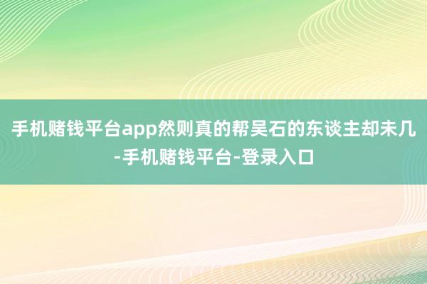手机赌钱平台app然则真的帮吴石的东谈主却未几-手机赌钱平台-登录入口