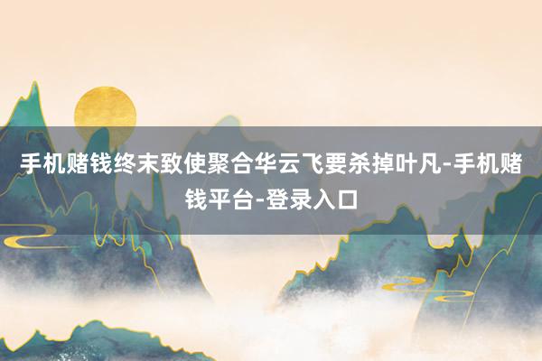 手机赌钱终末致使聚合华云飞要杀掉叶凡-手机赌钱平台-登录入口