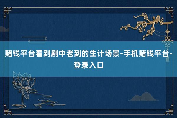 赌钱平台看到剧中老到的生计场景-手机赌钱平台-登录入口