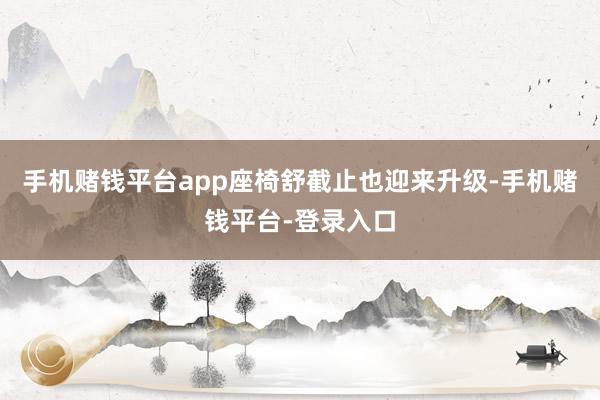 手机赌钱平台app座椅舒截止也迎来升级-手机赌钱平台-登录入口