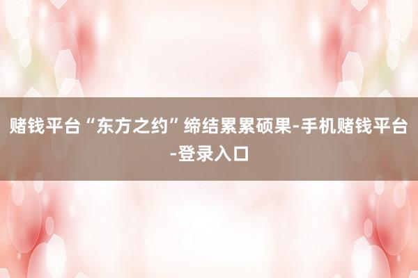 赌钱平台“东方之约”缔结累累硕果-手机赌钱平台-登录入口