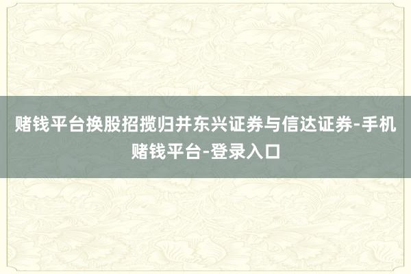 赌钱平台换股招揽归并东兴证券与信达证券-手机赌钱平台-登录入口