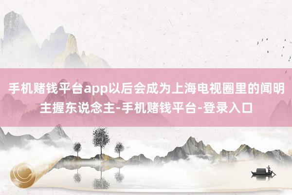 手机赌钱平台app以后会成为上海电视圈里的闻明主握东说念主-手机赌钱平台-登录入