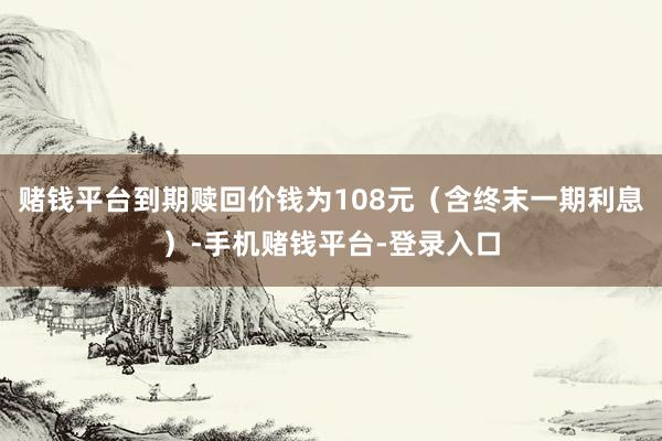 赌钱平台到期赎回价钱为108元(含终末一期利息)-手机赌钱平台-登录入口
