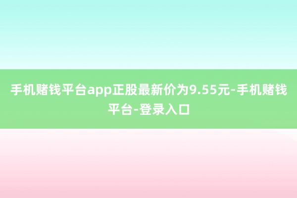 手机赌钱平台app正股最新价为9.55元-手机赌钱平台-登录入口