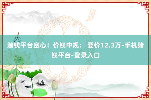赌钱平台宽心！价钱中规： 要价12.3万-手机赌钱平台-登录入口