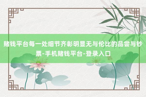 赌钱平台每一处细节齐彰明显无与伦比的品尝与钞票-手机赌钱平台-登录入口