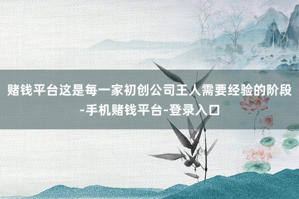 赌钱平台这是每一家初创公司王人需要经验的阶段-手机赌钱平台-登录入口