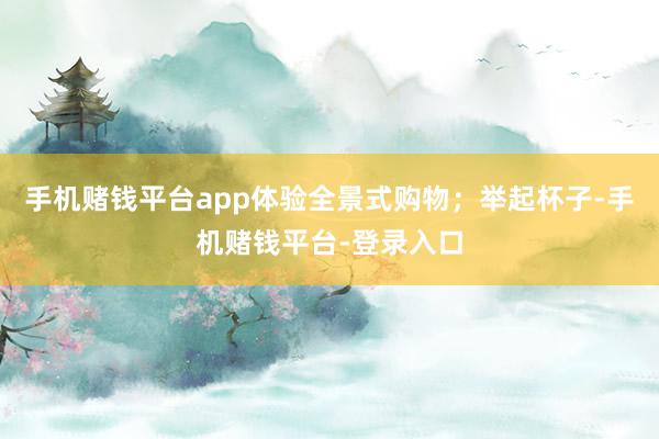 手机赌钱平台app体验全景式购物；举起杯子-手机赌钱平台-登录入口