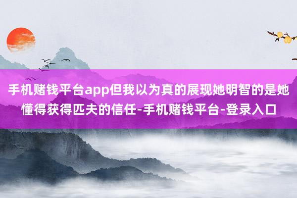 手机赌钱平台app但我以为真的展现她明智的是她懂得获得匹夫的信任-手机赌钱平台-