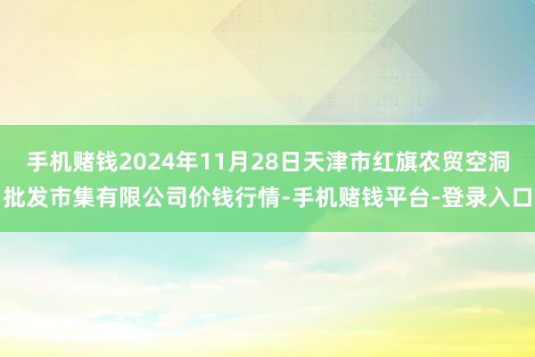 手机赌钱2024年11月28日天津市红旗农贸空洞批发市集有限公司价钱行情-手机赌