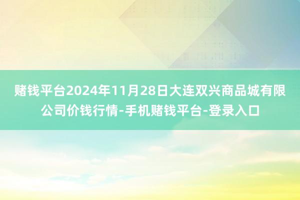 赌钱平台2024年11月28日大连双兴商品城有限公司价钱行情-手机赌钱平台-登录