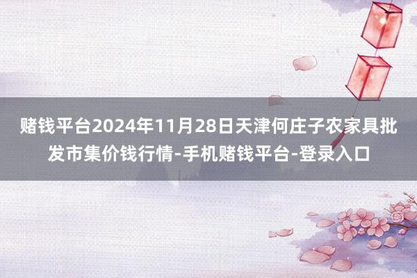 赌钱平台2024年11月28日天津何庄子农家具批发市集价钱行情-手机赌钱平台-登