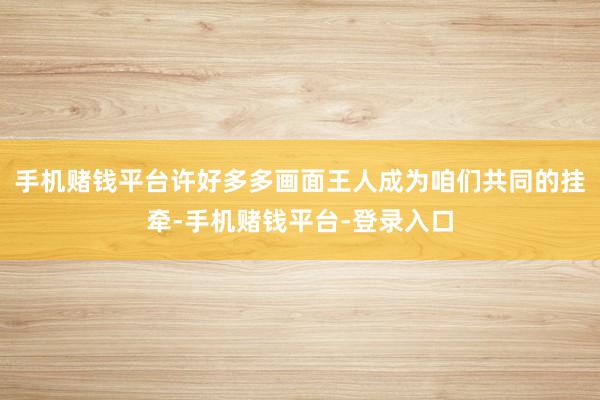 手机赌钱平台许好多多画面王人成为咱们共同的挂牵-手机赌钱平台-登录入口
