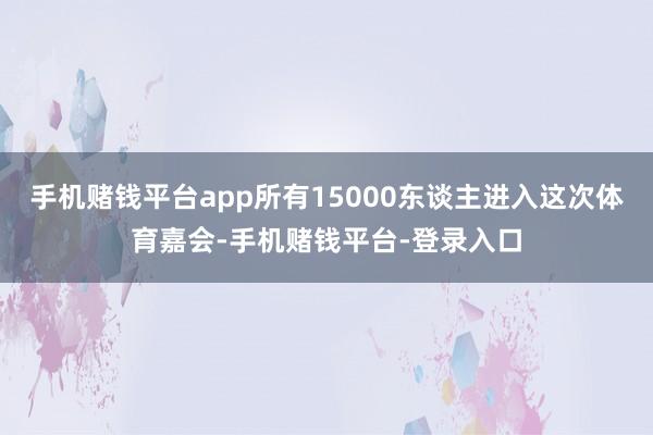 手机赌钱平台app所有15000东谈主进入这次体育嘉会-手机赌钱平台-登录入口