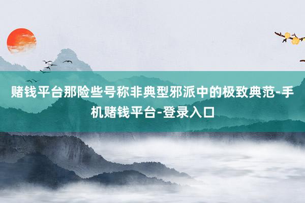 赌钱平台那险些号称非典型邪派中的极致典范-手机赌钱平台-登录入口