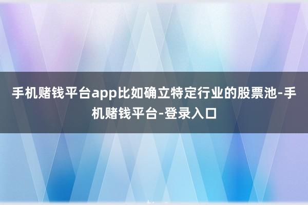 手机赌钱平台app比如确立特定行业的股票池-手机赌钱平台-登录入口