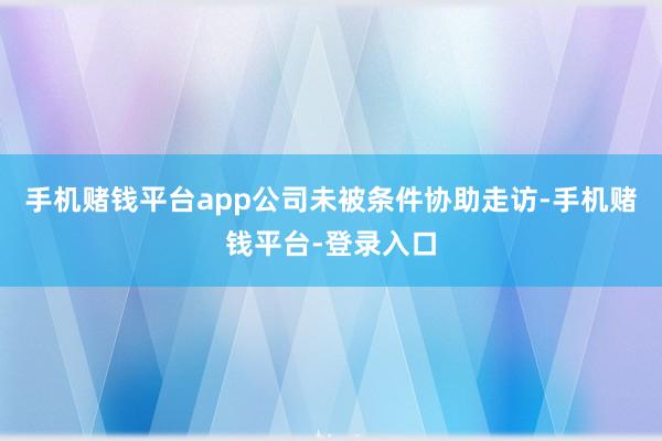 手机赌钱平台app公司未被条件协助走访-手机赌钱平台-登录入口