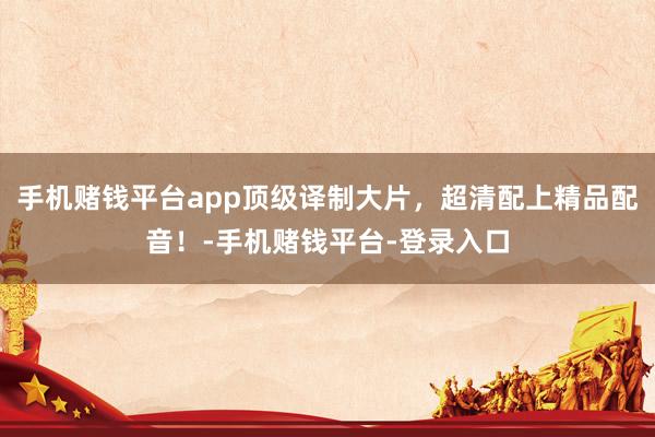 手机赌钱平台app顶级译制大片，超清配上精品配音！-手机赌钱平台-登录入口