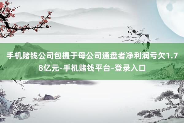 手机赌钱公司包摄于母公司通盘者净利润亏欠1.78亿元-手机赌钱平台-登录入口