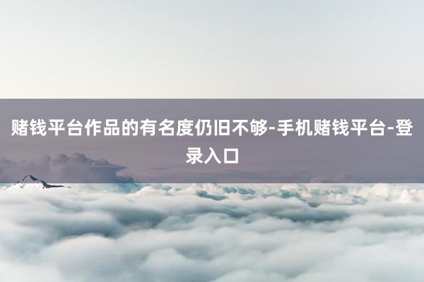 赌钱平台作品的有名度仍旧不够-手机赌钱平台-登录入口